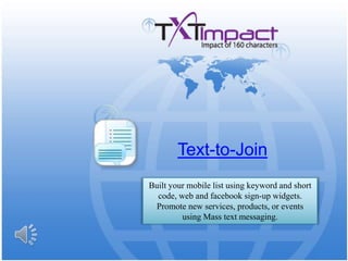 Text-to-Join Built your mobile list using keyword and short code, web and facebook sign-up widgets. Promote new services, products, or events using Mass text messaging. 
