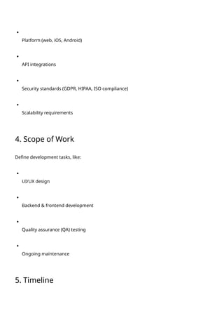 Platform (web, iOS, Android)
API integrations
Security standards (GDPR, HIPAA, ISO compliance)
Scalability requirements
4. Scope of Work
Define development tasks, like:
UI/UX design
Backend & frontend development
Quality assurance (QA) testing
Ongoing maintenance
5. Timeline
 