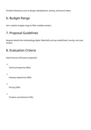 Provide milestones such as design, development, testing, and launch dates.
6. Budget Range
Set a realistic budget range to filter suitable vendors.
7. Proposal Guidelines
Request details like methodology (Agile, Waterfall), pricing model (fixed, hourly), and case
studies.
8. Evaluation Criteria
State how you will assess proposals:
Technical expertise (40%)
Industry experience (30%)
Pricing (20%)
Timeline commitment (10%)
 