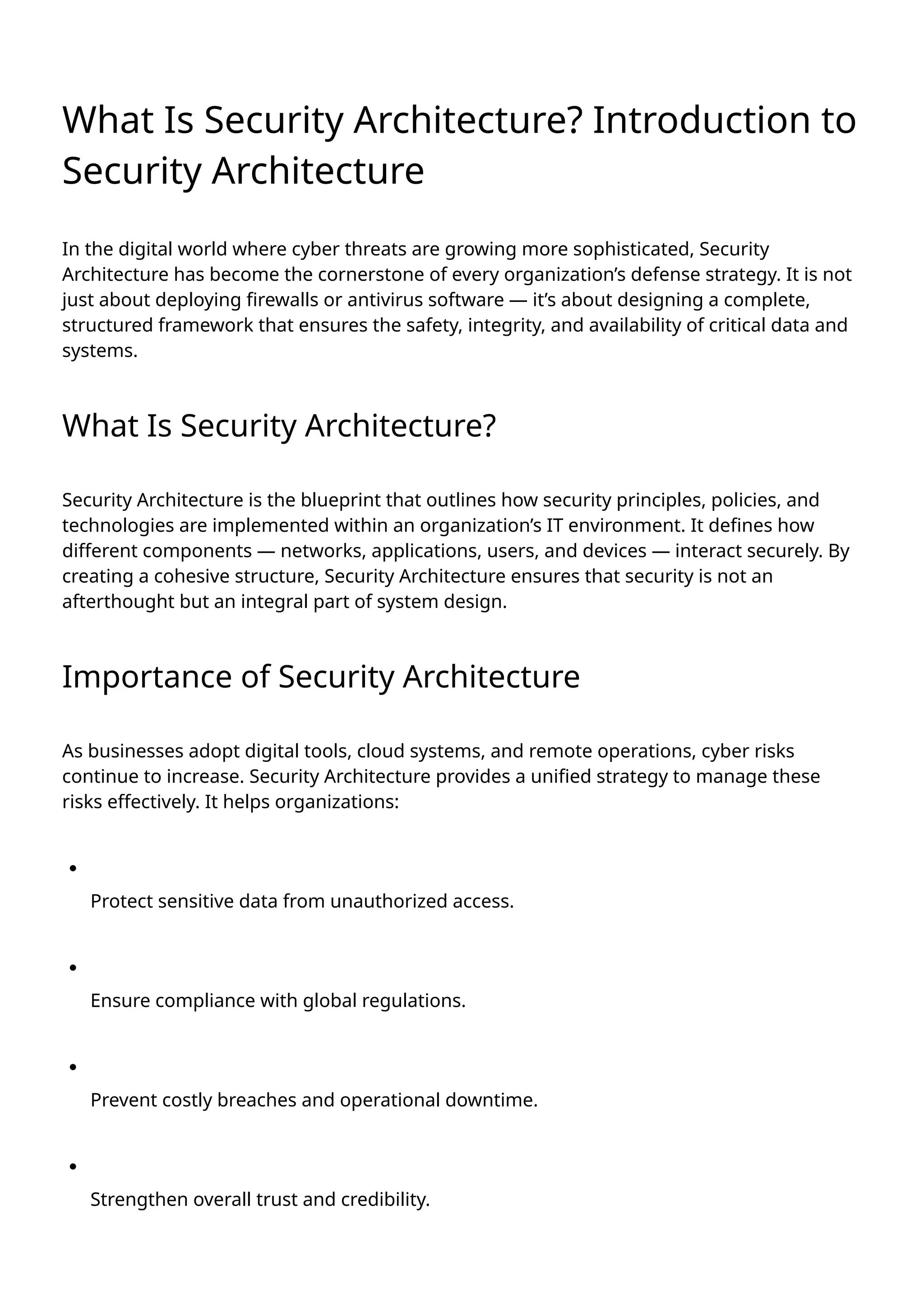 What Is Security Architecture? Introduction to
Security Architecture
In the digital world where cyber threats are growing more sophisticated, Security
Architecture has become the cornerstone of every organization’s defense strategy. It is not
just about deploying firewalls or antivirus software — it’s about designing a complete,
structured framework that ensures the safety, integrity, and availability of critical data and
systems.
What Is Security Architecture?
Security Architecture is the blueprint that outlines how security principles, policies, and
technologies are implemented within an organization’s IT environment. It defines how
different components — networks, applications, users, and devices — interact securely. By
creating a cohesive structure, Security Architecture ensures that security is not an
afterthought but an integral part of system design.
Importance of Security Architecture
As businesses adopt digital tools, cloud systems, and remote operations, cyber risks
continue to increase. Security Architecture provides a unified strategy to manage these
risks effectively. It helps organizations:
Protect sensitive data from unauthorized access.
Ensure compliance with global regulations.
Prevent costly breaches and operational downtime.
Strengthen overall trust and credibility.
 