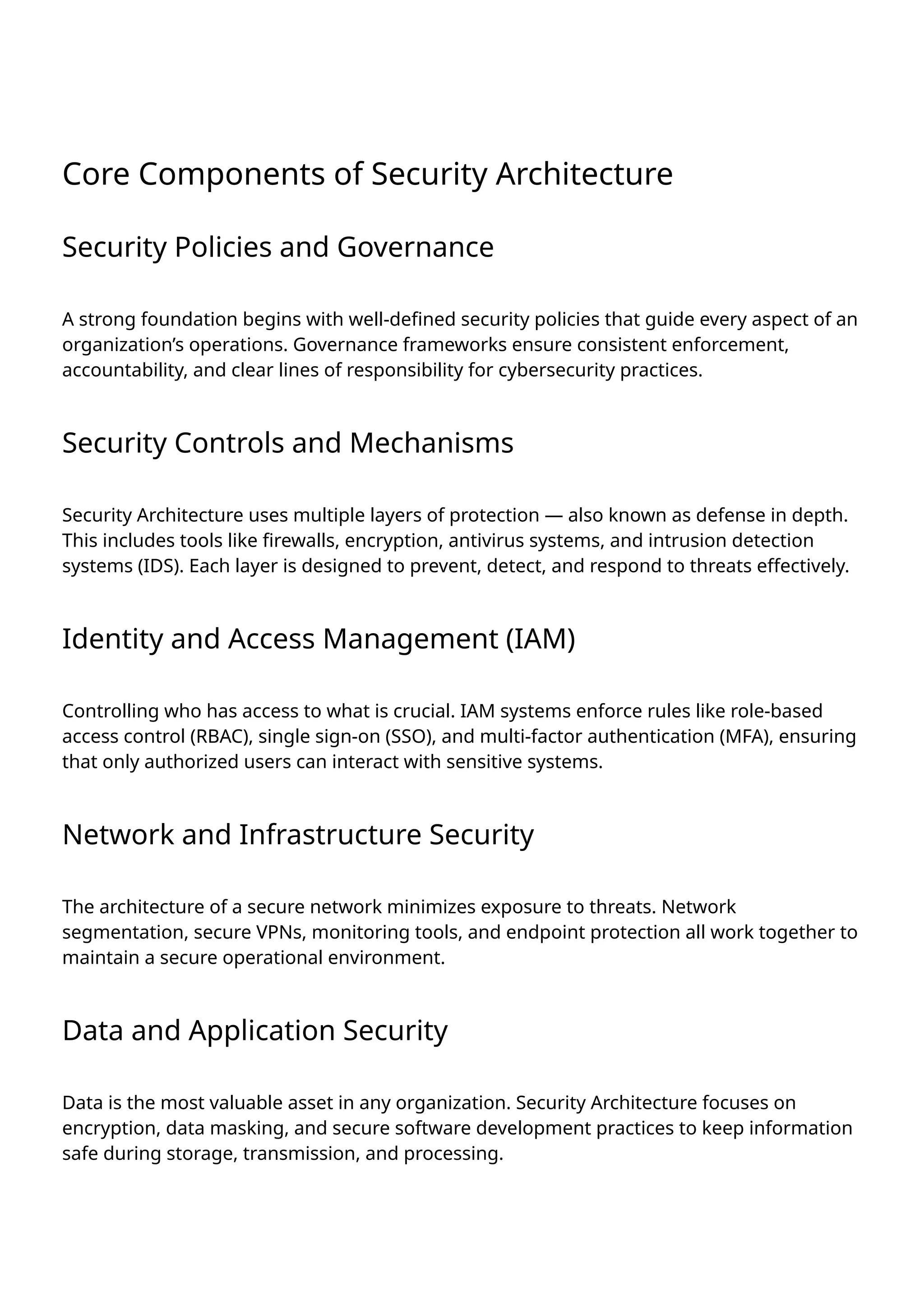 Core Components of Security Architecture
Security Policies and Governance
A strong foundation begins with well-defined security policies that guide every aspect of an
organization’s operations. Governance frameworks ensure consistent enforcement,
accountability, and clear lines of responsibility for cybersecurity practices.
Security Controls and Mechanisms
Security Architecture uses multiple layers of protection — also known as defense in depth.
This includes tools like firewalls, encryption, antivirus systems, and intrusion detection
systems (IDS). Each layer is designed to prevent, detect, and respond to threats effectively.
Identity and Access Management (IAM)
Controlling who has access to what is crucial. IAM systems enforce rules like role-based
access control (RBAC), single sign-on (SSO), and multi-factor authentication (MFA), ensuring
that only authorized users can interact with sensitive systems.
Network and Infrastructure Security
The architecture of a secure network minimizes exposure to threats. Network
segmentation, secure VPNs, monitoring tools, and endpoint protection all work together to
maintain a secure operational environment.
Data and Application Security
Data is the most valuable asset in any organization. Security Architecture focuses on
encryption, data masking, and secure software development practices to keep information
safe during storage, transmission, and processing.
 