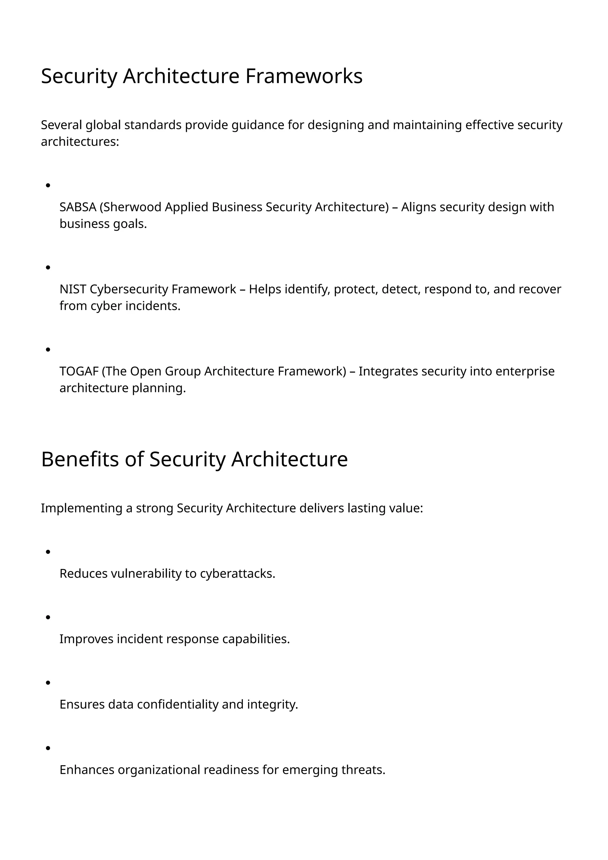 Security Architecture Frameworks
Several global standards provide guidance for designing and maintaining effective security
architectures:
SABSA (Sherwood Applied Business Security Architecture) – Aligns security design with
business goals.
NIST Cybersecurity Framework – Helps identify, protect, detect, respond to, and recover
from cyber incidents.
TOGAF (The Open Group Architecture Framework) – Integrates security into enterprise
architecture planning.
Benefits of Security Architecture
Implementing a strong Security Architecture delivers lasting value:
Reduces vulnerability to cyberattacks.
Improves incident response capabilities.
Ensures data confidentiality and integrity.
Enhances organizational readiness for emerging threats.
 