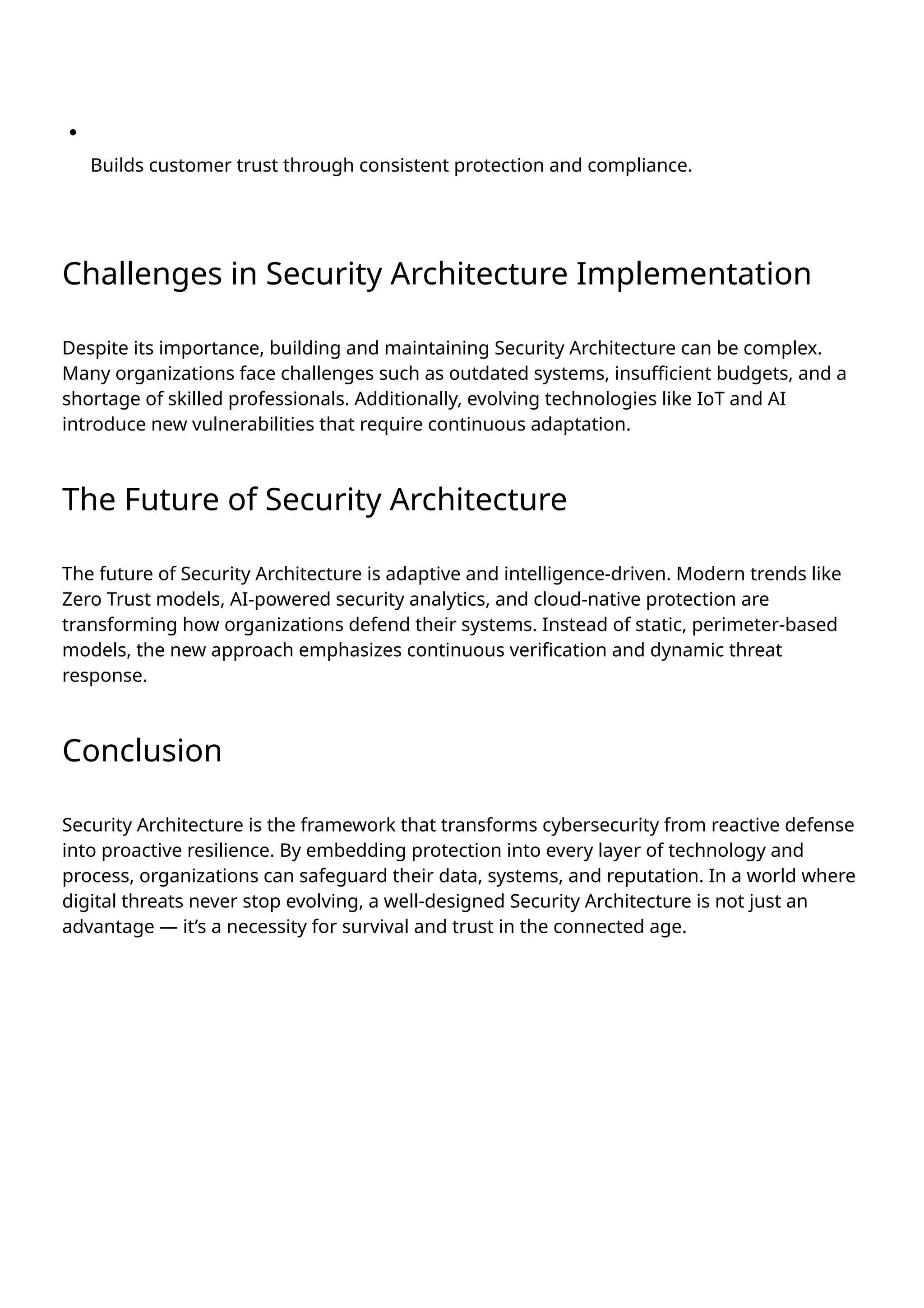Builds customer trust through consistent protection and compliance.
Challenges in Security Architecture Implementation
Despite its importance, building and maintaining Security Architecture can be complex.
Many organizations face challenges such as outdated systems, insufficient budgets, and a
shortage of skilled professionals. Additionally, evolving technologies like IoT and AI
introduce new vulnerabilities that require continuous adaptation.
The Future of Security Architecture
The future of Security Architecture is adaptive and intelligence-driven. Modern trends like
Zero Trust models, AI-powered security analytics, and cloud-native protection are
transforming how organizations defend their systems. Instead of static, perimeter-based
models, the new approach emphasizes continuous verification and dynamic threat
response.
Conclusion
Security Architecture is the framework that transforms cybersecurity from reactive defense
into proactive resilience. By embedding protection into every layer of technology and
process, organizations can safeguard their data, systems, and reputation. In a world where
digital threats never stop evolving, a well-designed Security Architecture is not just an
advantage — it’s a necessity for survival and trust in the connected age.
 