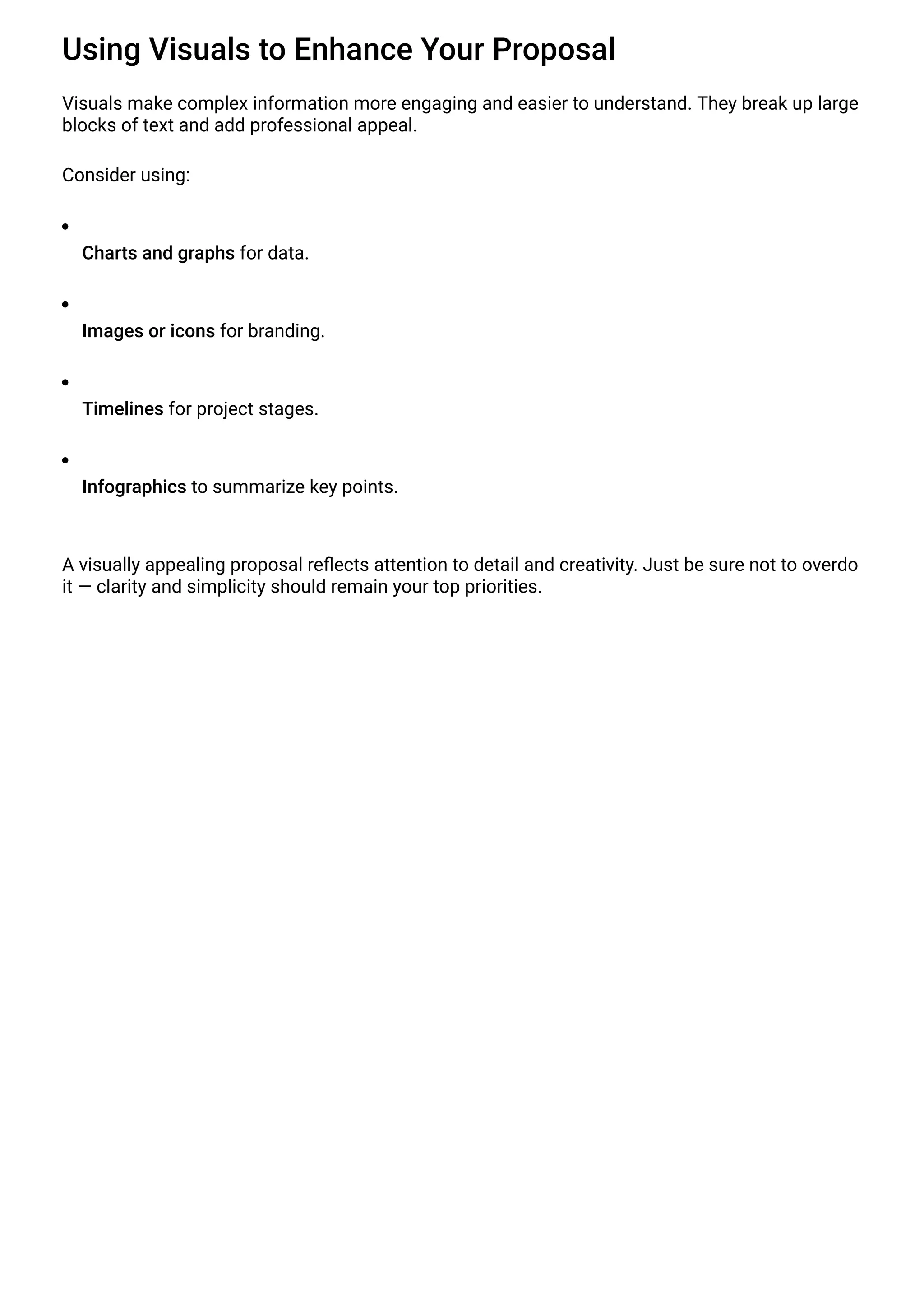 Using Visuals to Enhance Your Proposal
Visuals make complex information more engaging and easier to understand. They break up large
blocks of text and add professional appeal.
Consider using:
Charts and graphs for data.
Images or icons for branding.
Timelines for project stages.
Infographics to summarize key points.
A visually appealing proposal reflects attention to detail and creativity. Just be sure not to overdo
it — clarity and simplicity should remain your top priorities.
 