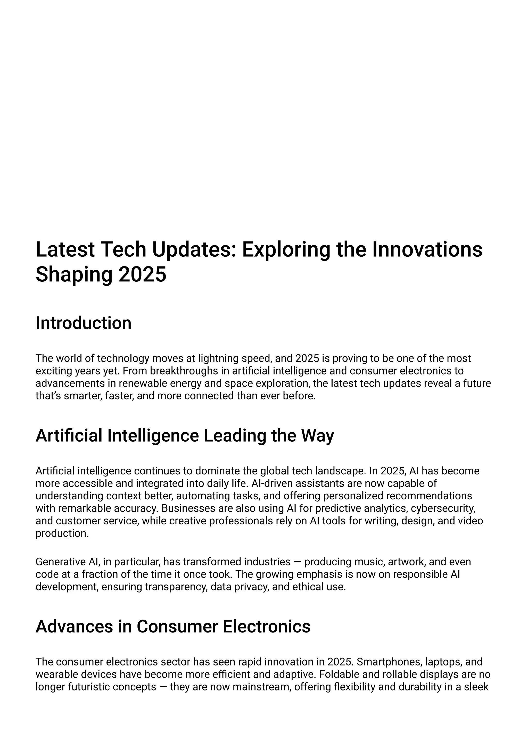 Latest Tech Updates: Exploring the Innovations
Shaping 2025
Introduction
The world of technology moves at lightning speed, and 2025 is proving to be one of the most
exciting years yet. From breakthroughs in artificial intelligence and consumer electronics to
advancements in renewable energy and space exploration, the latest tech updates reveal a future
that’s smarter, faster, and more connected than ever before.
Artificial Intelligence Leading the Way
Artificial intelligence continues to dominate the global tech landscape. In 2025, AI has become
more accessible and integrated into daily life. AI-driven assistants are now capable of
understanding context better, automating tasks, and offering personalized recommendations
with remarkable accuracy. Businesses are also using AI for predictive analytics, cybersecurity,
and customer service, while creative professionals rely on AI tools for writing, design, and video
production.
Generative AI, in particular, has transformed industries — producing music, artwork, and even
code at a fraction of the time it once took. The growing emphasis is now on responsible AI
development, ensuring transparency, data privacy, and ethical use.
Advances in Consumer Electronics
The consumer electronics sector has seen rapid innovation in 2025. Smartphones, laptops, and
wearable devices have become more efficient and adaptive. Foldable and rollable displays are no
longer futuristic concepts — they are now mainstream, offering flexibility and durability in a sleek
 