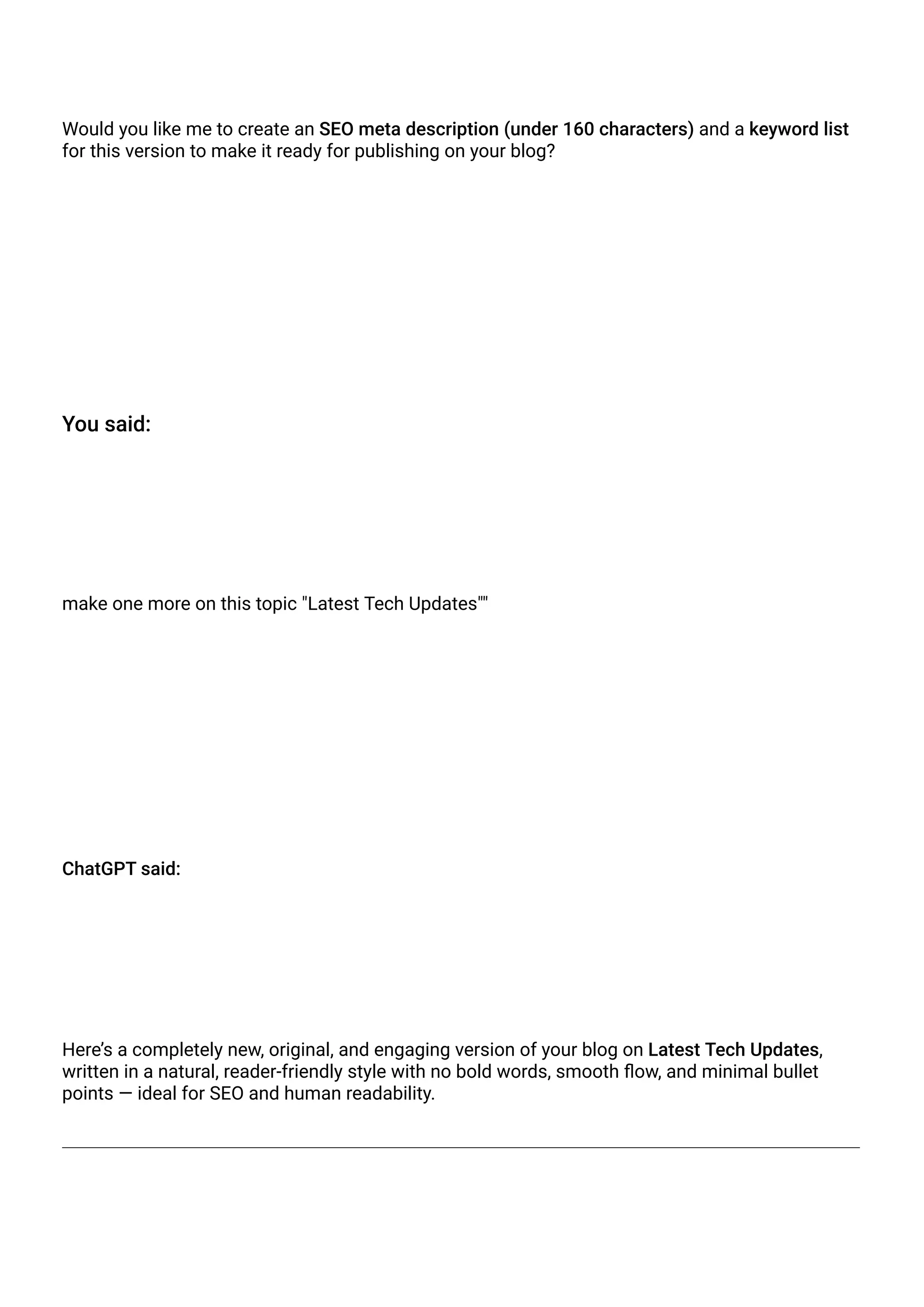 Would you like me to create an SEO meta description (under 160 characters) and a keyword list
for this version to make it ready for publishing on your blog?
You said:
make one more on this topic "Latest Tech Updates""
ChatGPT said:
Here’s a completely new, original, and engaging version of your blog on Latest Tech Updates,
written in a natural, reader-friendly style with no bold words, smooth flow, and minimal bullet
points — ideal for SEO and human readability.
 