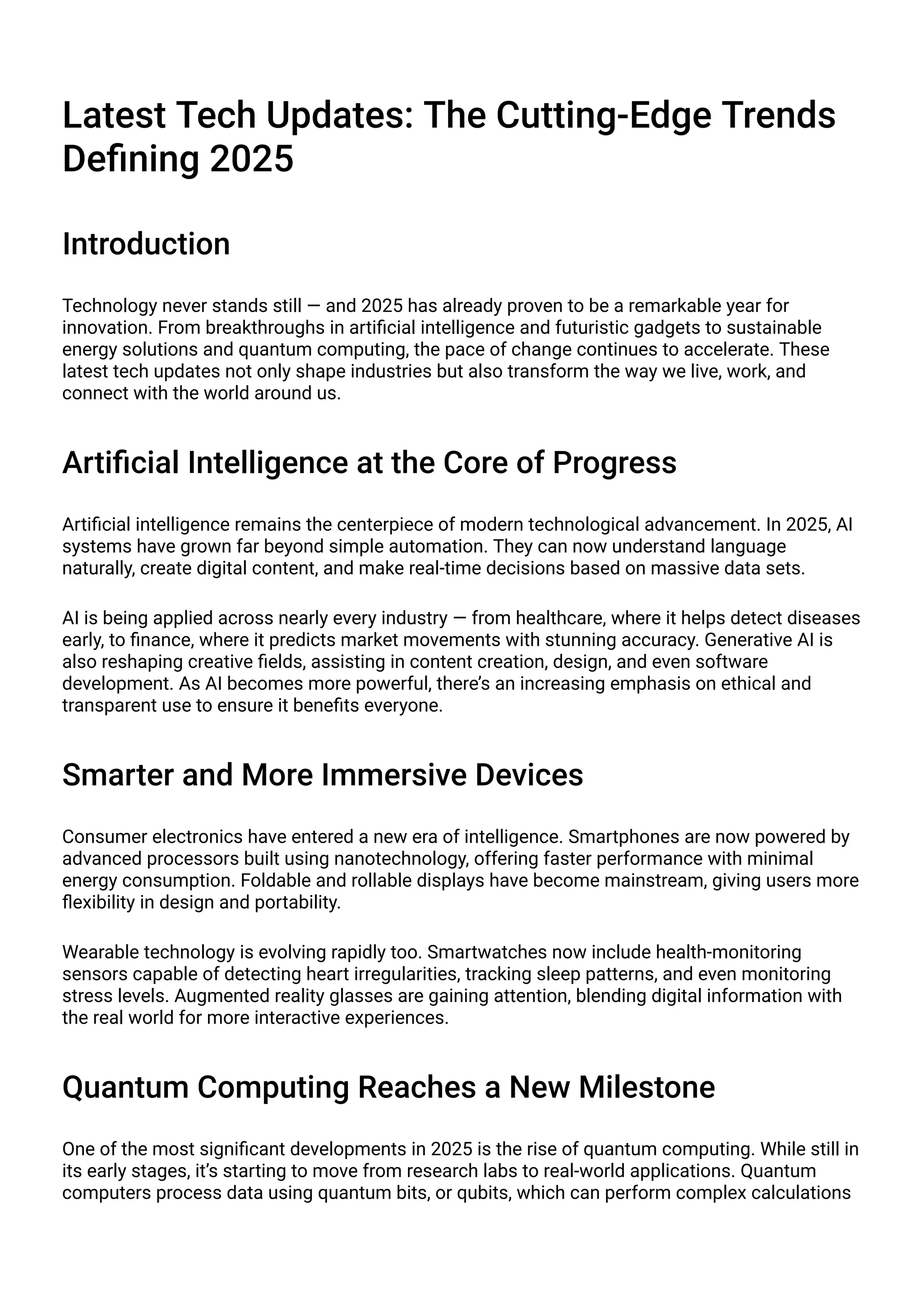 Latest Tech Updates: The Cutting-Edge Trends
Defining 2025
Introduction
Technology never stands still — and 2025 has already proven to be a remarkable year for
innovation. From breakthroughs in artificial intelligence and futuristic gadgets to sustainable
energy solutions and quantum computing, the pace of change continues to accelerate. These
latest tech updates not only shape industries but also transform the way we live, work, and
connect with the world around us.
Artificial Intelligence at the Core of Progress
Artificial intelligence remains the centerpiece of modern technological advancement. In 2025, AI
systems have grown far beyond simple automation. They can now understand language
naturally, create digital content, and make real-time decisions based on massive data sets.
AI is being applied across nearly every industry — from healthcare, where it helps detect diseases
early, to finance, where it predicts market movements with stunning accuracy. Generative AI is
also reshaping creative fields, assisting in content creation, design, and even software
development. As AI becomes more powerful, there’s an increasing emphasis on ethical and
transparent use to ensure it benefits everyone.
Smarter and More Immersive Devices
Consumer electronics have entered a new era of intelligence. Smartphones are now powered by
advanced processors built using nanotechnology, offering faster performance with minimal
energy consumption. Foldable and rollable displays have become mainstream, giving users more
flexibility in design and portability.
Wearable technology is evolving rapidly too. Smartwatches now include health-monitoring
sensors capable of detecting heart irregularities, tracking sleep patterns, and even monitoring
stress levels. Augmented reality glasses are gaining attention, blending digital information with
the real world for more interactive experiences.
Quantum Computing Reaches a New Milestone
One of the most significant developments in 2025 is the rise of quantum computing. While still in
its early stages, it’s starting to move from research labs to real-world applications. Quantum
computers process data using quantum bits, or qubits, which can perform complex calculations
 