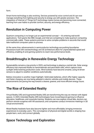 form.
Smart home technology is also evolving. Devices powered by voice control and AI can now
manage everything from lighting and security to energy use with greater precision. The
integration of Internet of Things (IoT) technology means homes are becoming more connected,
learning from user habits to provide comfort, security, and energy efficiency.
Revolution in Computing Power
Quantum computing is no longer just an experimental concept — it’s entering real-world
applications. Tech giants like IBM, Google, and Intel are competing to make quantum computing
commercially viable. These systems promise to solve complex problems in seconds that would
take traditional computers years to process.
At the same time, advancements in semiconductor technology are pushing boundaries.
Processors built with nanotechnology and 3D architecture allow for unprecedented speed and
efficiency, enabling AI and gaming systems to reach new performance levels.
Breakthroughs in Renewable Energy Technology
Sustainability remains a top priority in 2025, and technology is playing a central role. Solar energy
efficiency has improved thanks to nanomaterials and perovskite cells, which capture more
sunlight while lowering production costs. Wind turbines have become smarter, using AI-driven
sensors to adjust to weather conditions automatically.
Battery innovation is another major highlight. Solid-state batteries, which offer higher capacity
and faster charging, are now being adopted in electric vehicles and mobile devices. These
advancements are paving the way toward a cleaner, greener, and more efficient energy future.
The Rise of Extended Reality
Virtual Reality (VR) and Augmented Reality (AR) are transforming the way we interact with digital
spaces. In 2025, Extended Reality (XR) technologies have moved beyond gaming to influence
education, healthcare, and corporate training. Students can now explore virtual labs, doctors can
perform remote surgeries with AR assistance, and companies conduct immersive meetings in 3D
virtual environments.
Mixed Reality headsets have also become lighter and more affordable, bringing immersive
experiences to everyday users. This convergence of physical and digital worlds is shaping how
people learn, work, and connect globally.
Space Technology and Exploration
 