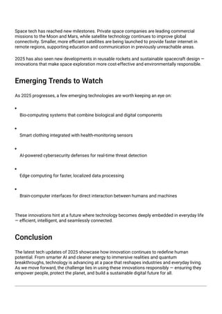 Space tech has reached new milestones. Private space companies are leading commercial
missions to the Moon and Mars, while satellite technology continues to improve global
connectivity. Smaller, more efficient satellites are being launched to provide faster internet in
remote regions, supporting education and communication in previously unreachable areas.
2025 has also seen new developments in reusable rockets and sustainable spacecraft design —
innovations that make space exploration more cost-effective and environmentally responsible.
Emerging Trends to Watch
As 2025 progresses, a few emerging technologies are worth keeping an eye on:
Bio-computing systems that combine biological and digital components
Smart clothing integrated with health-monitoring sensors
AI-powered cybersecurity defenses for real-time threat detection
Edge computing for faster, localized data processing
Brain-computer interfaces for direct interaction between humans and machines
These innovations hint at a future where technology becomes deeply embedded in everyday life
— efficient, intelligent, and seamlessly connected.
Conclusion
The latest tech updates of 2025 showcase how innovation continues to redefine human
potential. From smarter AI and cleaner energy to immersive realities and quantum
breakthroughs, technology is advancing at a pace that reshapes industries and everyday living.
As we move forward, the challenge lies in using these innovations responsibly — ensuring they
empower people, protect the planet, and build a sustainable digital future for all.
 
