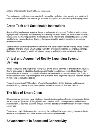 millions of times faster than traditional computers.
This technology holds immense promise for areas like medicine, cybersecurity, and logistics. It
could one day help discover new drugs, enhance encryption, and optimize global supply chains.
Green Tech and Sustainable Innovations
Sustainability has become a central theme in technological progress. The latest tech updates
highlight how companies are developing eco-friendly solutions to reduce environmental impact.
Solar panels made with perovskite materials are more efficient and cheaper to produce, while
wind turbines equipped with AI-driven systems can adapt to weather conditions for optimal
power generation.
Electric vehicle technology continues to evolve, with solid-state batteries offering longer ranges
and faster charging times. Smart grids powered by artificial intelligence are improving energy
distribution and reducing waste, bringing us closer to a cleaner, more sustainable planet.
Virtual and Augmented Reality Expanding Beyond
Gaming
Virtual reality (VR) and augmented reality (AR) are no longer confined to entertainment. In 2025,
they’re being used in education, healthcare, architecture, and remote work. Students can now
explore historical sites or conduct virtual science experiments from their classrooms. Doctors
use AR-assisted tools to plan surgeries with precision, while engineers visualize complex designs
in 3D before construction begins.
The next generation of VR headsets offers higher resolution, lighter designs, and improved
motion tracking, making immersive experiences feel more natural than ever before.
The Rise of Smart Cities
Urban areas are becoming more intelligent through the integration of smart technologies. Cities
are adopting IoT (Internet of Things) devices to monitor traffic, manage waste, and enhance
public safety. AI-powered systems analyze real-time data to optimize transportation and reduce
energy use.
These smart city initiatives are also improving the quality of life by promoting cleaner air, better
resource management, and more efficient communication networks.
Advancements in Space and Connectivity
 