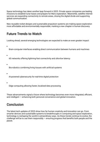 Space technology has taken another leap forward in 2025. Private space companies are leading
missions to establish lunar bases and prepare for Mars exploration. Meanwhile, satellite internet
services are expanding connectivity to remote areas, closing the digital divide and supporting
global communication.
New reusable rocket designs and sustainable propulsion systems are making space exploration
more affordable and environmentally responsible, marking a new chapter in human discovery.
Future Trends to Watch
Looking ahead, several emerging technologies are expected to make an even greater impact:
Brain-computer interfaces enabling direct communication between humans and machines
6G networks offering lightning-fast connectivity and ultra-low latency
Bio-robotics combining living tissues with artificial systems
AI-powered cybersecurity for real-time digital protection
Edge computing allowing faster, localized data processing
These advancements signal a future where technology becomes even more integrated, efficient,
and intelligent — enhancing both personal convenience and global innovation.
Conclusion
The latest tech updates of 2025 show how far human creativity and innovation can go. From
smarter devices and sustainable systems to breakthroughs in computing and space exploration,
technology is reshaping the world in extraordinary ways. As these trends continue to evolve, the
challenge will be to use them responsibly — ensuring progress that benefits both people and the
planet.
 