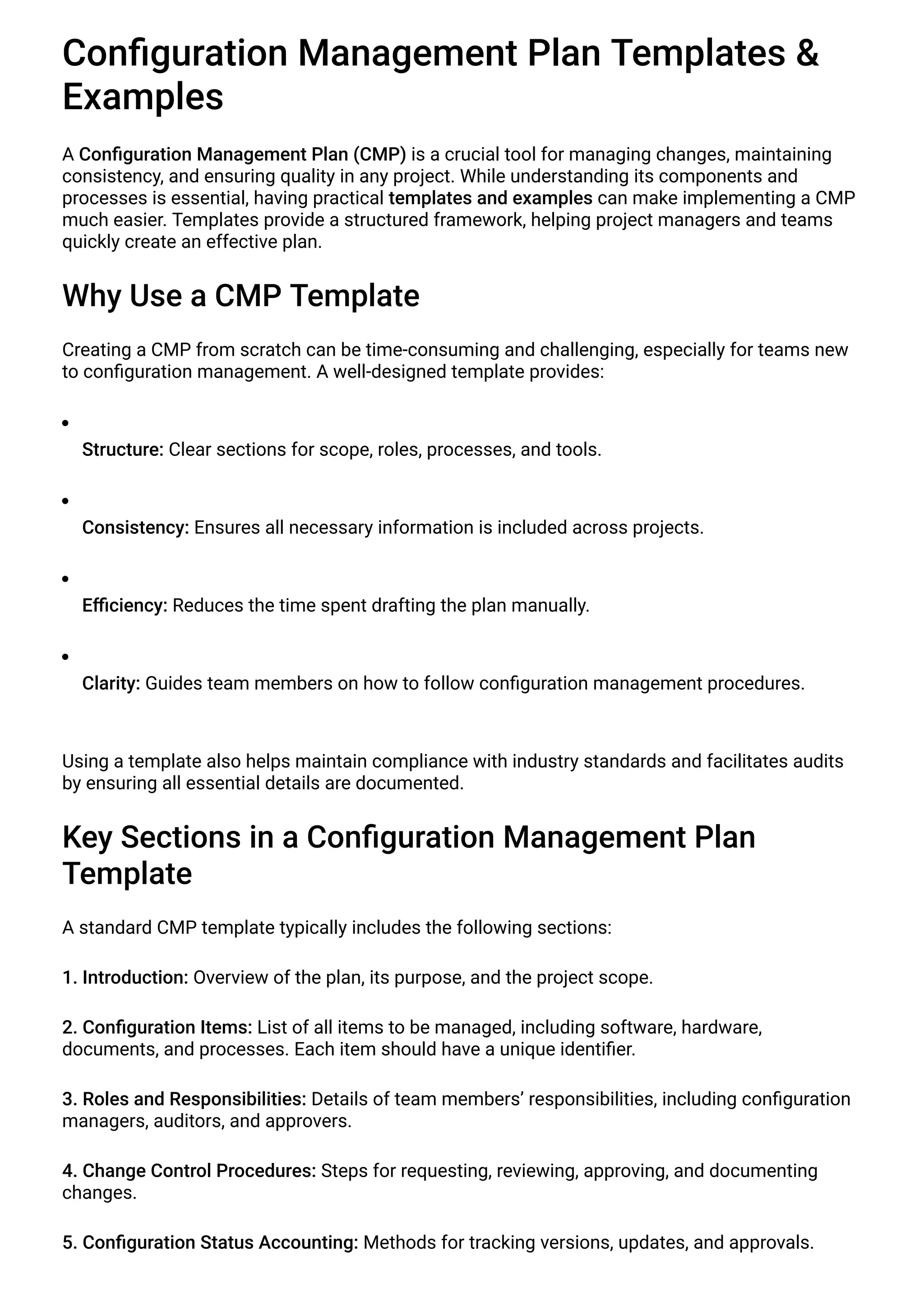 Configuration Management Plan Templates &
Examples
A Configuration Management Plan (CMP) is a crucial tool for managing changes, maintaining
consistency, and ensuring quality in any project. While understanding its components and
processes is essential, having practical templates and examples can make implementing a CMP
much easier. Templates provide a structured framework, helping project managers and teams
quickly create an effective plan.
Why Use a CMP Template
Creating a CMP from scratch can be time-consuming and challenging, especially for teams new
to configuration management. A well-designed template provides:
Structure: Clear sections for scope, roles, processes, and tools.
Consistency: Ensures all necessary information is included across projects.
Efficiency: Reduces the time spent drafting the plan manually.
Clarity: Guides team members on how to follow configuration management procedures.
Using a template also helps maintain compliance with industry standards and facilitates audits
by ensuring all essential details are documented.
Key Sections in a Configuration Management Plan
Template
A standard CMP template typically includes the following sections:
1. Introduction: Overview of the plan, its purpose, and the project scope.
2. Configuration Items: List of all items to be managed, including software, hardware,
documents, and processes. Each item should have a unique identifier.
3. Roles and Responsibilities: Details of team members’ responsibilities, including configuration
managers, auditors, and approvers.
4. Change Control Procedures: Steps for requesting, reviewing, approving, and documenting
changes.
5. Configuration Status Accounting: Methods for tracking versions, updates, and approvals.
 