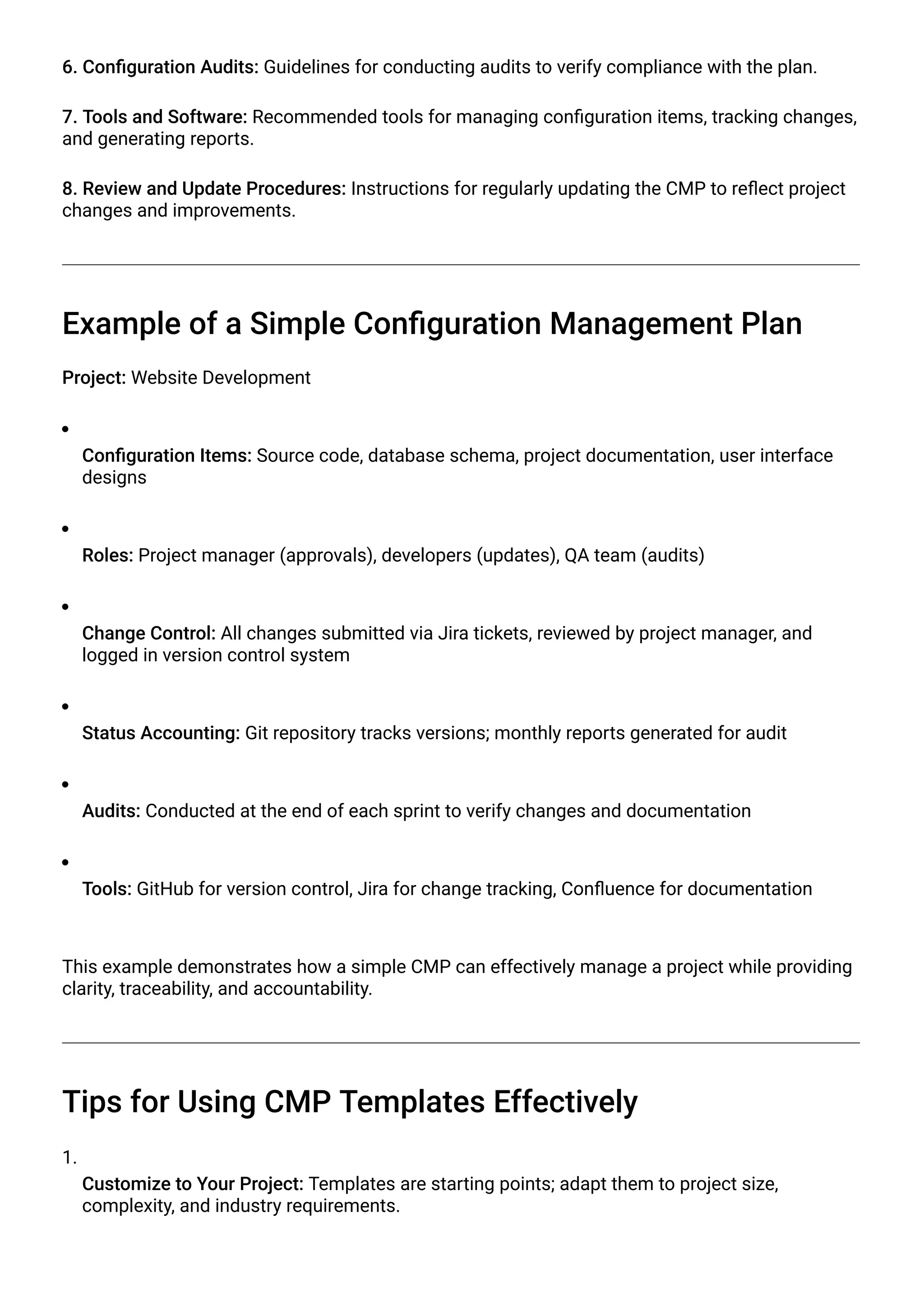 6. Configuration Audits: Guidelines for conducting audits to verify compliance with the plan.
7. Tools and Software: Recommended tools for managing configuration items, tracking changes,
and generating reports.
8. Review and Update Procedures: Instructions for regularly updating the CMP to reflect project
changes and improvements.
Example of a Simple Configuration Management Plan
Project: Website Development
Configuration Items: Source code, database schema, project documentation, user interface
designs
Roles: Project manager (approvals), developers (updates), QA team (audits)
Change Control: All changes submitted via Jira tickets, reviewed by project manager, and
logged in version control system
Status Accounting: Git repository tracks versions; monthly reports generated for audit
Audits: Conducted at the end of each sprint to verify changes and documentation
Tools: GitHub for version control, Jira for change tracking, Confluence for documentation
This example demonstrates how a simple CMP can effectively manage a project while providing
clarity, traceability, and accountability.
Tips for Using CMP Templates Effectively
1.
Customize to Your Project: Templates are starting points; adapt them to project size,
complexity, and industry requirements.
 