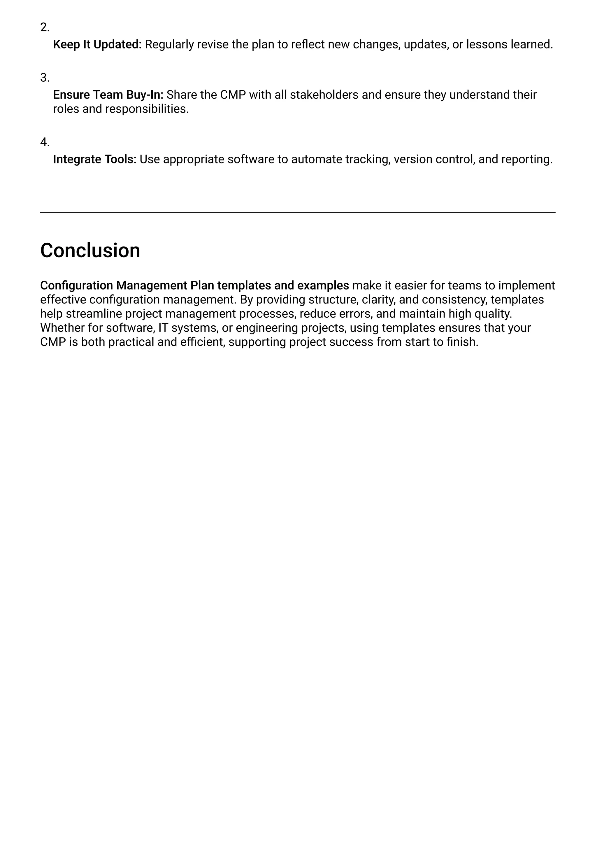 2.
Keep It Updated: Regularly revise the plan to reflect new changes, updates, or lessons learned.
3.
Ensure Team Buy-In: Share the CMP with all stakeholders and ensure they understand their
roles and responsibilities.
4.
Integrate Tools: Use appropriate software to automate tracking, version control, and reporting.
Conclusion
Configuration Management Plan templates and examples make it easier for teams to implement
effective configuration management. By providing structure, clarity, and consistency, templates
help streamline project management processes, reduce errors, and maintain high quality.
Whether for software, IT systems, or engineering projects, using templates ensures that your
CMP is both practical and efficient, supporting project success from start to finish.
 