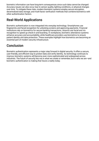 biometric information can have long-term consequences since such data cannot be changed.
Accuracy issues can also occur due to sensor quality, lighting conditions, or physical changes
over time. To mitigate these risks, modern biometric systems employ secure encryption,
decentralized data storage, and multi-factor verification methods that combine biometrics with
other authentication factors.
Real-World Applications
Biometric authentication is now integrated into everyday technology. Smartphones use
fingerprints and facial recognition for unlocking screens and approving payments. Financial
institutions rely on biometrics for secure banking transactions. Airports use facial and iris
recognition to speed up check-in and boarding. In workplaces, biometric attendance systems
enhance accuracy and accountability, while healthcare providers use biometrics to ensure
patient identity and data protection. These examples highlight how biometrics are becoming an
essential part of modern security infrastructure.
Conclusion
Biometric authentication represents a major step forward in digital security. It offers a secure,
user-friendly, and efficient way to protect data and verify identity. As technology continues to
improve, biometric systems will become even more sophisticated and widespread across
industries. The future of security lies not in what we create or remember, but in who we are—and
biometric authentication is making that future a reality today.
 