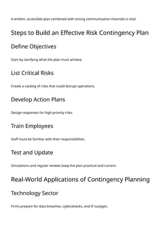 A written, accessible plan combined with strong communication channels is vital.
Steps to Build an Effective Risk Contingency Plan
Define Objectives
Start by clarifying what the plan must achieve.
List Critical Risks
Create a catalog of risks that could disrupt operations.
Develop Action Plans
Design responses for high-priority risks.
Train Employees
Staff must be familiar with their responsibilities.
Test and Update
Simulations and regular reviews keep the plan practical and current.
Real-World Applications of Contingency Planning
Technology Sector
Firms prepare for data breaches, cyberattacks, and IT outages.
 