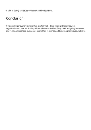 A lack of clarity can cause confusion and delay actions.
Conclusion
A risk contingency plan is more than a safety net—it is a strategy that empowers
organizations to face uncertainty with confidence. By identifying risks, assigning resources,
and refining responses, businesses strengthen resilience and build long-term sustainability.
 