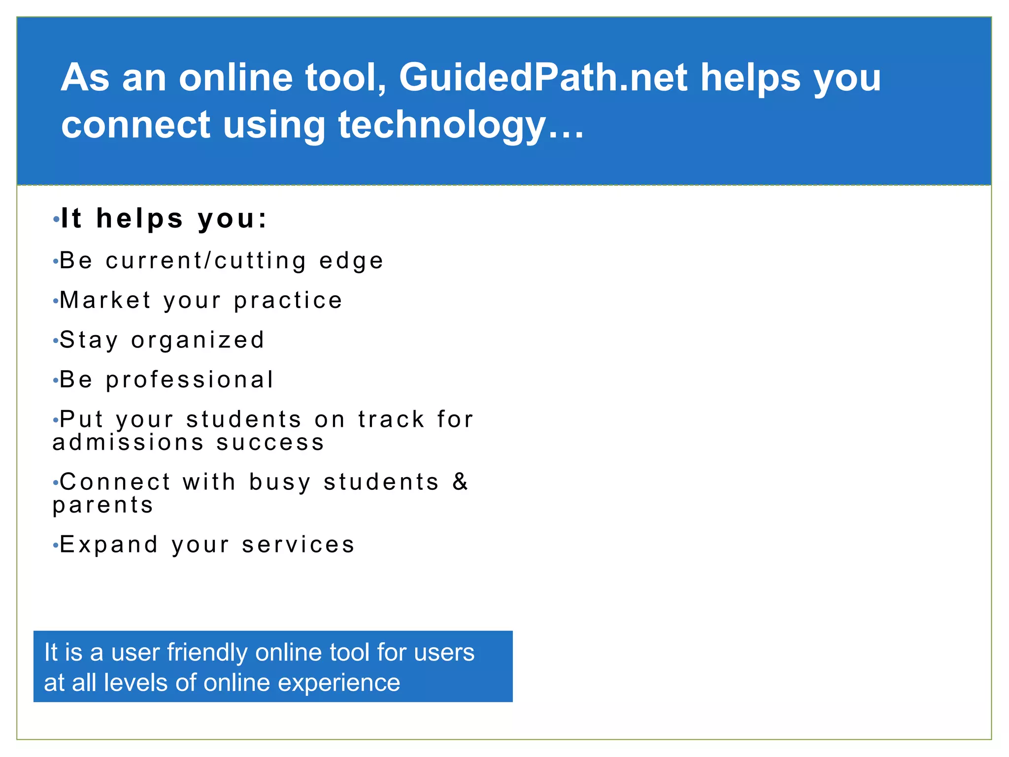 •It helps you:
•Be current/cutting edge
•Market your practice
•Stay organized
•Be professional
•Put your students on track for
admissions success
•Connect with busy students &
parents
•Expand your services
As an online tool, GuidedPath.net helps you
connect using technology…
It is a user friendly online tool for users
at all levels of online experience
 