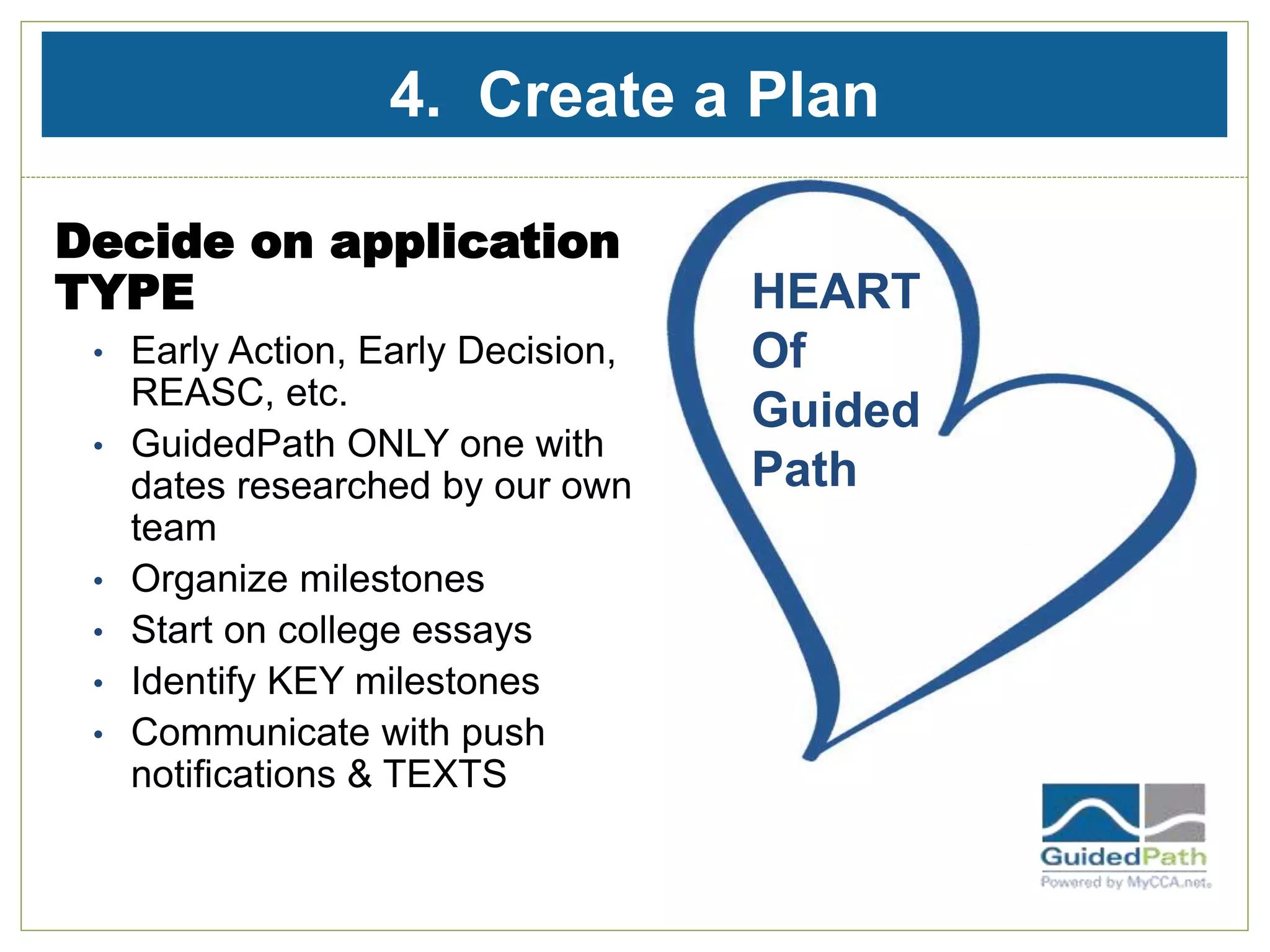 4. Create a Plan
Decide on application
TYPE
• Early Action, Early Decision,
REASC, etc.
• GuidedPath ONLY one with
dates researched by our own
team
• Organize milestones
• Start on college essays
• Identify KEY milestones
• Communicate with push
notifications & TEXTS
HEART
Of
Guided
Path
 