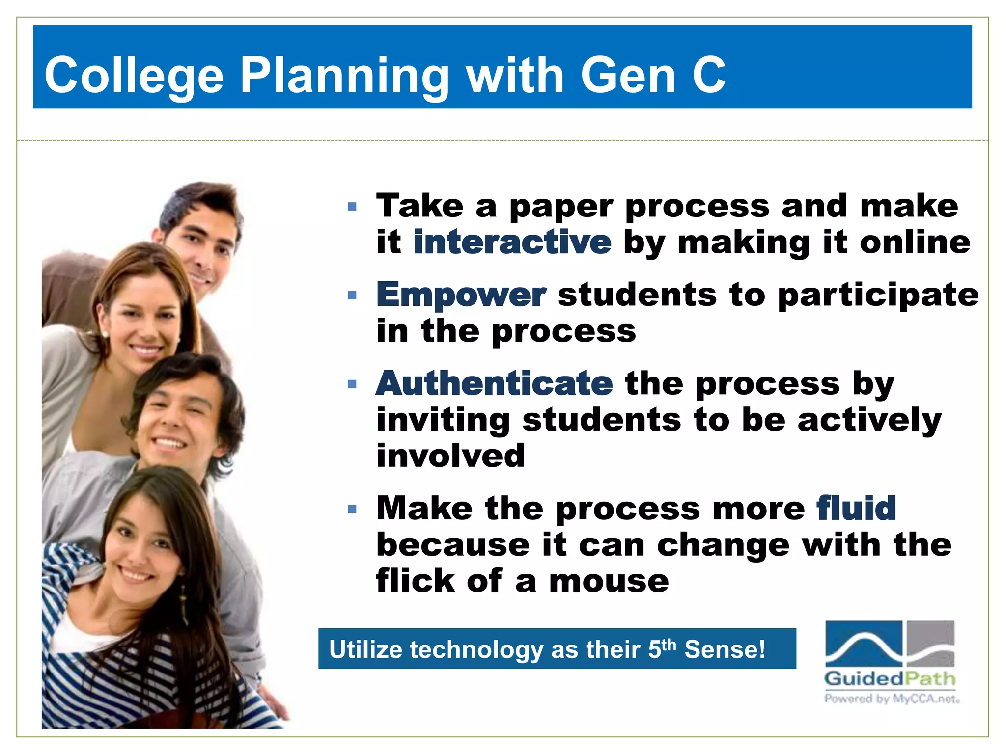  Take a paper process and make
it interactive by making it online
 Empower students to participate
in the process
 Authenticate the process by
inviting students to be actively
involved
 Make the process more fluid
because it can change with the
flick of a mouse
College Planning with Gen C
Utilize technology as their 5th Sense!
 