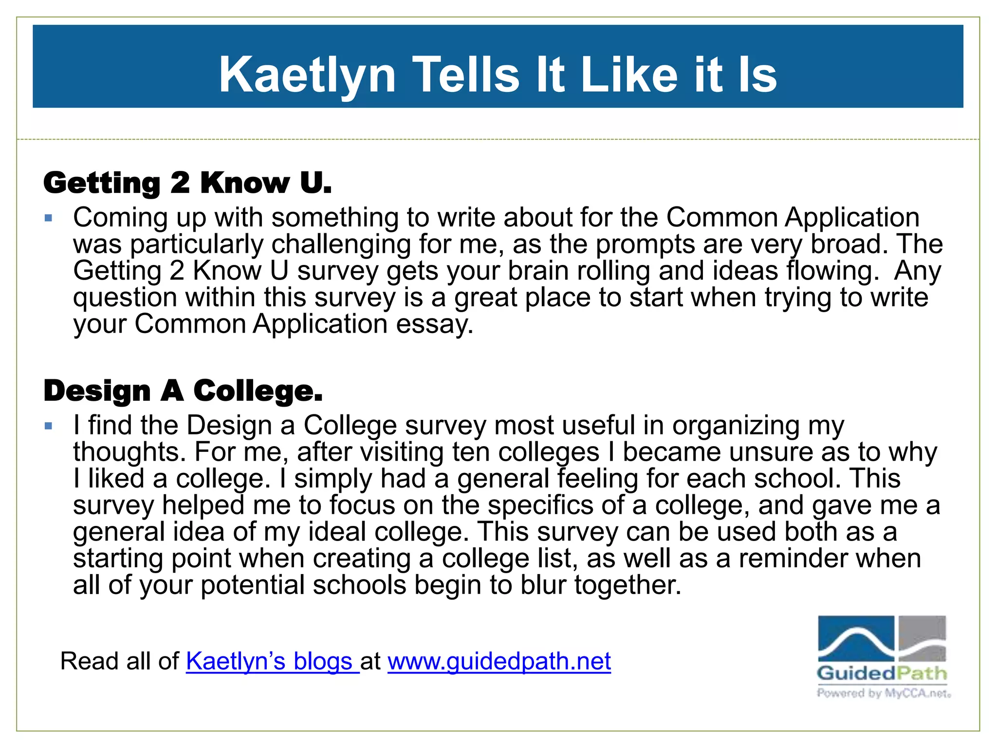 Kaetlyn Tells It Like it Is
Getting 2 Know U.
 Coming up with something to write about for the Common Application
was particularly challenging for me, as the prompts are very broad. The
Getting 2 Know U survey gets your brain rolling and ideas flowing. Any
question within this survey is a great place to start when trying to write
your Common Application essay.
Design A College.
 I find the Design a College survey most useful in organizing my
thoughts. For me, after visiting ten colleges I became unsure as to why
I liked a college. I simply had a general feeling for each school. This
survey helped me to focus on the specifics of a college, and gave me a
general idea of my ideal college. This survey can be used both as a
starting point when creating a college list, as well as a reminder when
all of your potential schools begin to blur together.
Read all of Kaetlyn’s blogs at www.guidedpath.net
 