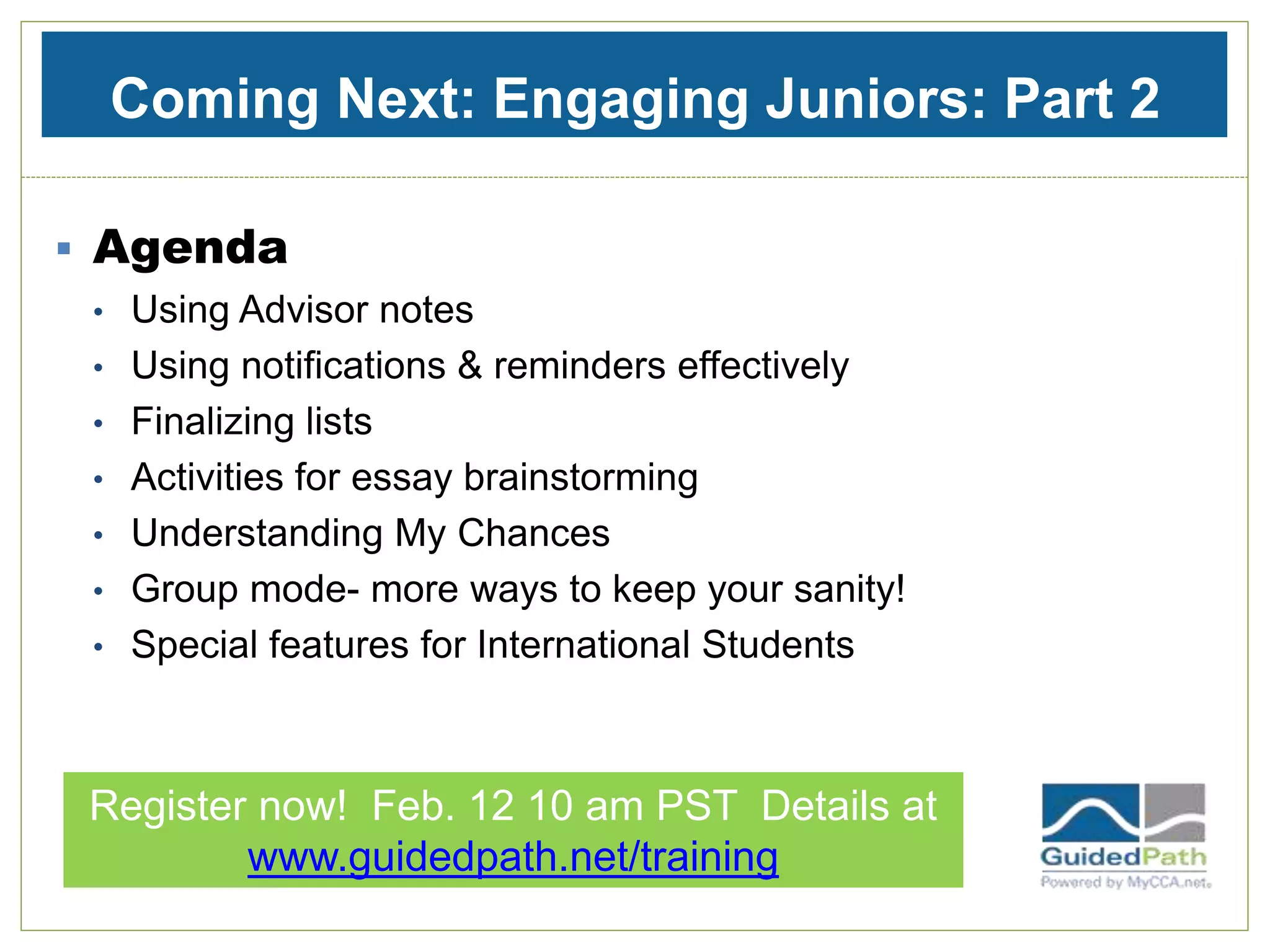 Coming Next: Engaging Juniors: Part 2
 Agenda
• Using Advisor notes
• Using notifications & reminders effectively
• Finalizing lists
• Activities for essay brainstorming
• Understanding My Chances
• Group mode- more ways to keep your sanity!
• Special features for International Students
Register now! Feb. 12 10 am PST Details at
www.guidedpath.net/training
 