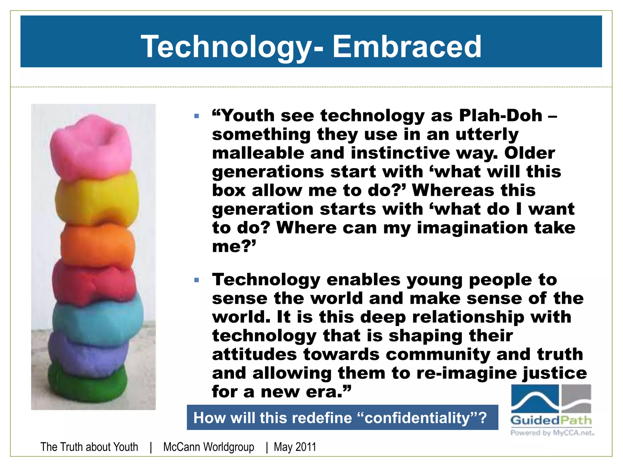 Technology- Embraced
 “Youth see technology as Plah-Doh –
something they use in an utterly
malleable and instinctive way. Older
generations start with ‘what will this
box allow me to do?’ Whereas this
generation starts with ‘what do I want
to do? Where can my imagination take
me?’
 Technology enables young people to
sense the world and make sense of the
world. It is this deep relationship with
technology that is shaping their
attitudes towards community and truth
and allowing them to re-imagine justice
for a new era.”
The Truth about Youth | McCann Worldgroup | May 2011
How will this redefine “confidentiality”?
 
