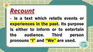 - is a text which retells events or
experiences in the past. Its purpose
is either to inform or to entertain
the audience. Third person
pronouns “I” and “We” are used.
Recount
 