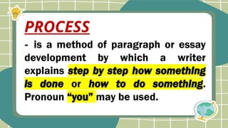 - is a method of paragraph or essay
development by which a writer
explains step by step how something
is done or how to do something.
Pronoun “you” may be used.
PROCESS
 