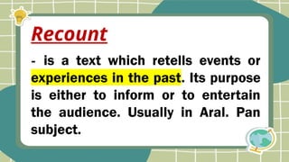 - is a text which retells events or
experiences in the past. Its purpose
is either to inform or to entertain
the audience. Usually in Aral. Pan
subject.
Recount
 