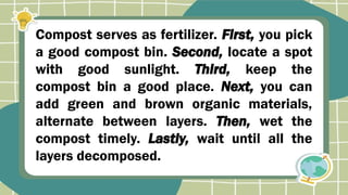 Compost serves as fertilizer. First, you pick
a good compost bin. Second, locate a spot
with good sunlight. Third, keep the
compost bin a good place. Next, you can
add green and brown organic materials,
alternate between layers. Then, wet the
compost timely. Lastly, wait until all the
layers decomposed.
 