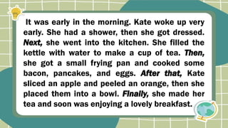It was early in the morning. Kate woke up very
early. She had a shower, then she got dressed.
Next, she went into the kitchen. She filled the
kettle with water to make a cup of tea. Then,
she got a small frying pan and cooked some
bacon, pancakes, and eggs. After that, Kate
sliced an apple and peeled an orange, then she
placed them into a bowl. Finally, she made her
tea and soon was enjoying a lovely breakfast.
 