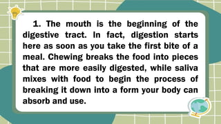 1. The mouth is the beginning of the
digestive tract. In fact, digestion starts
here as soon as you take the first bite of a
meal. Chewing breaks the food into pieces
that are more easily digested, while saliva
mixes with food to begin the process of
breaking it down into a form your body can
absorb and use.
 