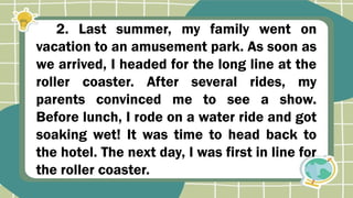 2. Last summer, my family went on
vacation to an amusement park. As soon as
we arrived, I headed for the long line at the
roller coaster. After several rides, my
parents convinced me to see a show.
Before lunch, I rode on a water ride and got
soaking wet! It was time to head back to
the hotel. The next day, I was first in line for
the roller coaster.
 