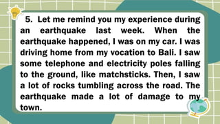 5. Let me remind you my experience during
an earthquake last week. When the
earthquake happened, I was on my car. I was
driving home from my vocation to Bali. I saw
some telephone and electricity poles falling
to the ground, like matchsticks. Then, I saw
a lot of rocks tumbling across the road. The
earthquake made a lot of damage to my
town.
 
