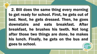 2. Bill does the same thing every morning
to get ready for school. First, he gets out of
bed. Next, he gets dressed. Then, he goes
downstairs and eats breakfast. After
breakfast, he brushes his teeth. Not long
after those two things are done, he makes
his lunch. Finally, he gets on the bus and
goes to school.
 