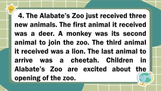 4. The Alabate’s Zoo just received three
new animals. The first animal it received
was a deer. A monkey was its second
animal to join the zoo. The third animal
it received was a lion. The last animal to
arrive was a cheetah. Children in
Alabate’s Zoo are excited about the
opening of the zoo.
 