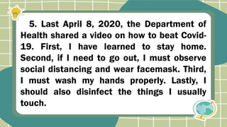 5. Last April 8, 2020, the Department of
Health shared a video on how to beat Covid-
19. First, I have learned to stay home.
Second, if I need to go out, I must observe
social distancing and wear facemask. Third,
I must wash my hands properly. Lastly, I
should also disinfect the things I usually
touch.
 