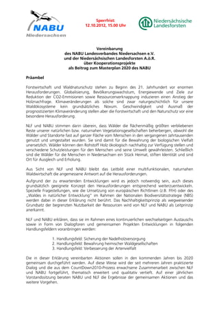 Sperrfrist:
                                 12.10.2012, 15.00 Uhr




                                      Vereinbarung
                     des NABU Landesverbandes Niedersachsen e.V.
                     und der Niedersächsischen Landesforsten A.ö.R.
                                über Kooperationsprojekte
                       als Beitrag zum Masterplan 2020 des NABU

Präambel

Forstwirtschaft und Waldnaturschutz stehen zu Beginn des 21. Jahrhundert vor enormen
Herausforderungen. Globalisierung, Bevölkerungswachstum, Energiewende und Ziele zur
Reduktion der CO2-Emmisionen sowie Ressourcenverknappung induzieren einen Anstieg der
Holznachfrage. Klimaveränderungen als solche sind zwar naturgeschichtlich für unsere
Waldökosysteme kein grundsätzliches Novum. Geschwindigkeit und Ausmaß der
prognostizierten Klimaveränderung stellen aber die Forstwirtschaft und den Naturschutz vor eine
besondere Herausforderung.

NLF und NABU stimmen darin überein, dass Wälder die flächenmäßig größten verbliebenen
Reste unserer natürlichen bzw. naturnahen Vegetationsgesellschaften beherbergen, obwohl die
Wälder und Standorte fast auf ganzer Fläche vom Menschen in den vergangenen Jahrtausenden
genutzt und umgestaltet wurden. Sie sind damit für die Bewahrung der biologischen Vielfalt
unersetzlich. Wälder können den Rohstoff Holz ökologisch nachhaltig zur Verfügung stellen und
verschiedene Schutzleistungen für den Menschen und seine Umwelt gewährleisten. Schließlich
sind die Wälder für die Menschen in Niedersachsen ein Stück Heimat, stiften Identität und sind
Ort für Ausgleich und Erholung.

Aus Sicht von NLF und NABU bleibt das Leitbild einer multifunktionalen, naturnahen
Waldwirtschaft die angemessene Antwort auf die Herausforderungen.
Aufgrund der zu erwartenden Entwicklungen wird es jedoch notwendig sein, auch dieses
grundsätzlich geeignete Konzept den Herausforderungen entsprechend weiterzuentwickeln.
Spezielle Fragestellungen, wie die Umsetzung von europäischen Richtlinien (z.B. FFH) oder des
„Waldes in natürlicher Entwicklung“ im Rahmen der Nationalen Biodiversitätsstrategie (NBS)
werden dabei in dieser Erklärung nicht berührt. Das Nachhaltigkeitsprinzip als wegweisender
Grundsatz der begrenzten Nutzbarkeit der Ressourcen wird von NLF und NABU als Leitprinzip
anerkannt.

NLF und NABU erklären, dass sie im Rahmen eines kontinuierlichen wechselseitigen Austauschs
sowie in Form von Dialogforen und gemeinsamen Projekten Entwicklungen in folgenden
Handlungsfeldern voranbringen werden:

              1. Handlungsfeld: Sicherung der Nadelholzversorgung
              2. Handlungsfeld: Bewahrung heimischer Waldgesellschaften
              3. Handlungsfeld: Verbesserung der Artenvielfalt

Die in dieser Erklärung vereinbarten Aktionen sollen in den kommenden Jahren bis 2020
gemeinsam durchgeführt werden. Auf diese Weise wird der seit mehreren Jahren praktizierte
Dialog und die aus dem CountDown2010-Prozess erwachsene Zusammenarbeit zwischen NLF
und NABU fortgeführt, thematisch erweitert und qualitativ vertieft. Auf einer jährlichen
Vorstandssitzung beraten NABU und NLF die Ergebnisse der gemeinsamen Aktionen und das
weitere Vorgehen.
 