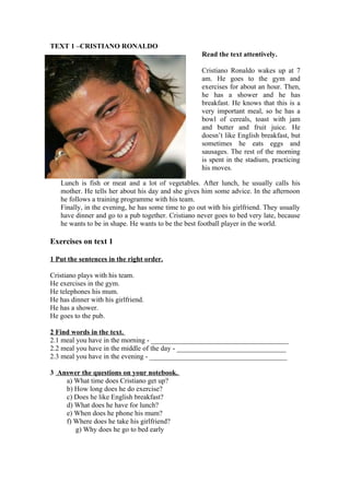 TEXT 1 –CRISTIANO RONALDO
                                                     Read the text attentively.

                                                     Cristiano Ronaldo wakes up at 7
                                                     am. He goes to the gym and
                                                     exercises for about an hour. Then,
                                                     he has a shower and he has
                                                     breakfast. He knows that this is a
                                                     very important meal, so he has a
                                                     bowl of cereals, toast with jam
                                                     and butter and fruit juice. He
                                                     doesn’t like English breakfast, but
                                                     sometimes he eats eggs and
                                                     sausages. The rest of the morning
                                                     is spent in the stadium, practicing
                                                     his moves.

   Lunch is fish or meat and a lot of vegetables. After lunch, he usually calls his
   mother. He tells her about his day and she gives him some advice. In the afternoon
   he follows a training programme with his team.
   Finally, in the evening, he has some time to go out with his girlfriend. They usually
   have dinner and go to a pub together. Cristiano never goes to bed very late, because
   he wants to be in shape. He wants to be the best football player in the world.

Exercises on text 1

1 Put the sentences in the right order.

Cristiano plays with his team.
He exercises in the gym.
He telephones his mum.
He has dinner with his girlfriend.
He has a shower.
He goes to the pub.

2 Find words in the text.
2.1 meal you have in the morning - _______________________________________
2.2 meal you have in the middle of the day - _______________________________
2.3 meal you have in the evening - _______________________________________

3 Answer the questions on your notebook.
    a) What time does Cristiano get up?
    b) How long does he do exercise?
    c) Does he like English breakfast?
    d) What does he have for lunch?
    e) When does he phone his mum?
    f) Where does he take his girlfriend?
       g) Why does he go to bed early
 