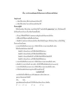 ใบงาน
เรื่อง การกําหนดลักษณะตัวอักษรและการปรับขนาดตัวอักษร
วัตถุประสงค์
1. เขียนโค้ด HTML เพื่อกําหนลักษณะตัวอักษรได้
2. เขียนโค้ด HTML ในการปรับขนาดตัวอักษรได้
ขั้นตอนปฏิบัติ
ให้นักเรียนเขียน โค้ด HTML ตามคําสั่งต่อไปนี้ โดยบันทึกชื่อ JOB.HTML ใน D: ชื่อโฟลเดอร์ที่
นักเรียนสร้างจากใบงาน เรื่อง เขียนเว็บเพจเบื้องต้น
1. ที่ Title ให้พิมพ์ให้ใส่คําว่า ทดสอบการจัดรูปแบบตัวอักษรของนักเรียน
2. ที่พื้นหลังให้ใช้รูปภาพเป็นพื้นหลังเว็บเพจ
3. พิมพ์คําว่า ทดสอบการเรียนของนักเรียน เป็นหัวข้อตัวใหญ่ H1 สีตัวอักษร สีแดง แล้วสั่งให้อยู่
กึ่งกลางหน้าจอเว็บเพจ
4. แทรกคําสั่งเส้นคั่นแนวนอน หนา 5 สีเส้น สีนํ้าเงิน ความยาวของเส้นคั่น 100%
ให้นักเรียนจัดตัวอักษร ดังต่อไปนี้
พิมพ์คําว่า ฉันจะตัวหนา แล้วใช้คําสั่งจัดให้เป็นตัวหนา
พิมพ์คําว่า ฉันจะตัวเอียง แล้วใช้คําสั่งจัดให้เป็นตัวเอียง
พิมพ์คําว่า ฉันจะตัวขีดเส้นใต้ แล้วใช้คําสั่งจัดให้เป็นตัวขีดเส้นใต้
พิมพ์คําว่า ฉันจะตัวบาง แล้วใช้คําสั่งจัดให้เป็นตัวบาง
5. แทรกคําสั่งเส้นคั่นแนวนอน หนา 5 สีเส้น สีแดง ความยาวของเส้นคั่น 100%
6. พิมพ์คําว่า นางสาวเรียนดี เพราะขยัน แล้วสั่งให้เป็นชนิดฟอนต์แบบ FreesiaUPC
7. แทรกคําสั่งเส้นคั่นแนวนอน หนา 5 สีเส้น สีส้ม ความยาวของเส้นคั่น 100%
8. ให้นักเรียนจัดตัวอักษรตามรูปแบบที่กําหนดข้างล่างนี้
ราคาสินค้าวันนี้
ราคาสินค้าเครื่องใช้สํานักงาน ปกติ 2500 บาท แต่ขาย 2000 บาท
สูตรทางวิทยาศาสตร์ มีดังนี้
HO2 H2O2
สูตรคณิตศาสตร์คอมพิวเตอร์ สั่งให้ตัวอักษรสีแดง ตัวหนา ชิดซ้าย
20
= 1 2 1
= 2 2 2
= 4 2 3
= 6
 