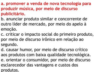 a. promover a venda de nova tecnologia para
produzir música, por meio de discurso
publicitário.
b. anunciar produto similar e concorrente de
outro líder de mercado, por meio do apelo à
emoção.
c. criticar o impacto social do primeiro produto,
por meio de discurso irônico em relação ao
segundo.
d. causar humor, por meio de discurso crítico
aos produtos com baixa qualidade tecnológica.
e. orientar o consumidor, por meio de discurso
esclarecedor das vantagens e custos dos
produtos.

 