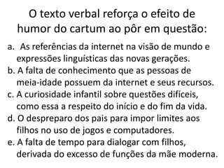 O texto verbal reforça o efeito de
humor do cartum ao pôr em questão:
a. As referências da internet na visão de mundo e
expressões linguísticas das novas gerações.
b. A falta de conhecimento que as pessoas de
meia-idade possuem da internet e seus recursos.
c. A curiosidade infantil sobre questões difíceis,
como essa a respeito do início e do fim da vida.
d. O despreparo dos pais para impor limites aos
filhos no uso de jogos e computadores.
e. A falta de tempo para dialogar com filhos,
derivada do excesso de funções da mãe moderna.

 