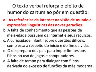 O texto verbal reforça o efeito de
humor do cartum ao pôr em questão:
a. As referências da internet na visão de mundo e
expressões linguísticas das novas gerações.
b. A falta de conhecimento que as pessoas de
meia-idade possuem da internet e seus recursos.
c. A curiosidade infantil sobre questões difíceis,
como essa a respeito do início e do fim da vida.
d. O despreparo dos pais para impor limites aos
filhos no uso de jogos e computadores.
e. A falta de tempo para dialogar com filhos,
derivada do excesso de funções da mãe moderna.

 