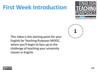 First Week Introduction
1
1/8
This video is the starting point for your
English for Teaching Purposes MOOC,
where you’ll begin to face up to the
challenge of teaching your university
classes in English.
 