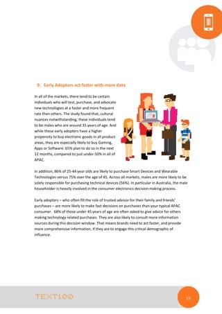 9. Early Adopters act faster with more data
In all of the markets, there tend to be certain
individuals who will test, purchase, and advocate
new technologies at a faster and more frequent
rate than others. The study found that, cultural
nuances notwithstanding, these individuals tend
to be males who are around 35 years of age. And
while these early adopters have a higher
propensity to buy electronic goods in all product
areas, they are especially likely to buy Gaming,
Apps or Software: 65% plan to do so in the next
12 months, compared to just under-50% in all of
APAC.
In addition, 86% of 25-44 year olds are likely to purchase Smart Devices and Wearable
Technologies versus 75% over the age of 45. Across all markets, males are more likely to be
solely responsible for purchasing technical devices (56%). In particular in Australia, the male
householder is heavily involved in the consumer electronics decision making process.
Early adopters – who often fill the role of trusted advisor for their family and friends’
purchases – are more likely to make fast decisions on purchases than your typical APAC
consumer. 68% of those under 45 years of age are often asked to give advice for others
making technology related purchases. They are also likely to consult more information
sources during this decision window. That means brands need to act faster, and provide
more comprehensive information, if they are to engage this critical demographic of
influence.

15

 