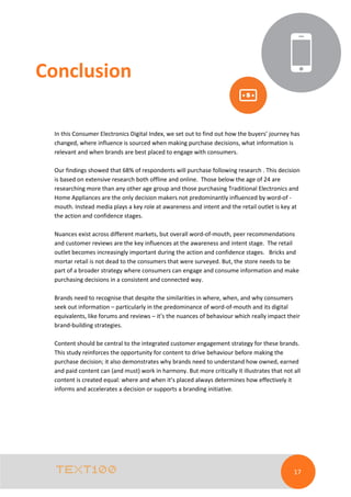 Conclusion
In this Consumer Electronics Digital Index, we set out to find out how the buyers’ journey has
changed, where influence is sourced when making purchase decisions, what information is
relevant and when brands are best placed to engage with consumers.
Our findings showed that 68% of respondents will purchase following research . This decision
is based on extensive research both offline and online. Those below the age of 24 are
researching more than any other age group and those purchasing Traditional Electronics and
Home Appliances are the only decision makers not predominantly influenced by word-of mouth. Instead media plays a key role at awareness and intent and the retail outlet is key at
the action and confidence stages.
Nuances exist across different markets, but overall word-of-mouth, peer recommendations
and customer reviews are the key influences at the awareness and intent stage. The retail
outlet becomes increasingly important during the action and confidence stages. Bricks and
mortar retail is not dead to the consumers that were surveyed. But, the store needs to be
part of a broader strategy where consumers can engage and consume information and make
purchasing decisions in a consistent and connected way.
Brands need to recognise that despite the similarities in where, when, and why consumers
seek out information – particularly in the predominance of word-of-mouth and its digital
equivalents, like forums and reviews – it’s the nuances of behaviour which really impact their
brand-building strategies.
Content should be central to the integrated customer engagement strategy for these brands.
This study reinforces the opportunity for content to drive behaviour before making the
purchase decision; it also demonstrates why brands need to understand how owned, earned
and paid content can (and must) work in harmony. But more critically it illustrates that not all
content is created equal: where and when it’s placed always determines how effectively it
informs and accelerates a decision or supports a branding initiative.

17

 