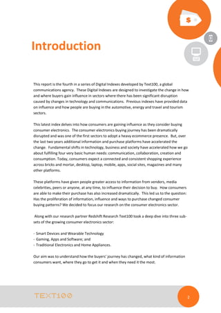 Introduction
This report is the fourth in a series of Digital Indexes developed by Text100, a global
communications agency. These Digital Indexes are designed to investigate the change in how
and where buyers gain influence in sectors where there has been significant disruption
caused by changes in technology and communications. Previous indexes have provided data
on influence and how people are buying in the automotive, energy and travel and tourism
sectors.
This latest index delves into how consumers are gaining influence as they consider buying
consumer electronics. The consumer electronics buying journey has been dramatically
disrupted and was one of the first sectors to adopt a heavy ecommerce presence. But, over
the last two years additional information and purchase platforms have accelerated the
change. Fundamental shifts in technology, business and society have accelerated how we go
about fulfilling four very basic human needs: communication, collaboration, creation and
consumption. Today, consumers expect a connected and consistent shopping experience
across bricks and mortar, desktop, laptop, mobile, apps, social sites, magazines and many
other platforms.
These platforms have given people greater access to information from vendors, media
celebrities, peers or anyone, at any time, to influence their decision to buy. How consumers
are able to make their purchase has also increased dramatically. This led us to the question:
Has the proliferation of information, influence and ways to purchase changed consumer
buying patterns? We decided to focus our research on the consumer electronics sector.
Along with our research partner Redshift Research Text100 took a deep dive into three subsets of the growing consumer electronics sector:
- Smart Devices and Wearable Technology
- Gaming, Apps and Software; and
- Traditional Electronics and Home Appliances.
Our aim was to understand how the buyers’ journey has changed, what kind of information
consumers want, where they go to get it and when they need it the most.

2

 