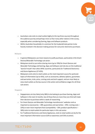 o

Australians rate visits to retail outlets highly (in the top three sources) throughout
the audience journey and perhaps more so than many other nations in the survey,
especially when considering Gaming, Apps and Software products.

o

Within Australian households it is common for the husband/male partner to be
heavily involved in the decision-making process for consumer electronics purchases.

Malaysia
o

In general Malaysians use more reasons to justify purchases, particularly in the Smart
Devices/Wearable Technology sub sector.

o

Malaysians tend to use online sharing more (up to 70%) for Smart Devices and
Wearable Technology and Gaming, Apps and Software and rely less on the traditional
‘word of mouth’ than other APAC countries, particularly for Traditional Electronics
and Home Appliances (27-42%).

o

Malaysians rank visits to retail outlets as the most important source for particular
topics of information (up to 45%), such as accessories, delivery options, guarantees
and warranties, trials, price, running costs and tech support; and are most likely to
view retail outlets as the key source in the action and confidence stages for all three
sub sectors.

Singapore
o

Singaporeans are less likely (only 38%) to be looking to purchase Gaming, Apps and
Software in the next 12 months; but of those that are more than one third will make
their decision to purchase within a week of researching.

o

For Smart Devices and Wearable Technology manufacturers’ websites rank as
important as (accessories – 28%; guarantees and warranties – 29%; running costs –
22%) or even more important than (compatibility – 26%; product specifications –
30%) visits to retail outlets for particular topics in this sub sector.

o

For Traditional Electronics and Home Appliances, visits to retail outlets are by far the
most important information source (52% at awareness and 53% at action).

20

 