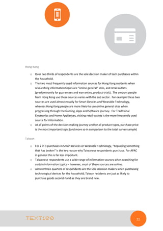 Hong Kong
o

Over two thirds of respondents are the sole decision maker of tech purchases within
the household.

o

The two most frequently used information sources for Hong Kong residents when
researching information topics are “online general” sites, and retail outlets
(predominantly for guarantees and warranties, product trials). The amount people
from Hong Kong use these sources varies with the sub sector. For example these two
sources are used almost equally for Smart Devices and Wearable Technology,
whereas Hong Kong people are more likely to use online general sites when
progressing through the Gaming, Apps and Software journey. For Traditional
Electronics and Home Appliances, visiting retail outlets is the more frequently used
source for information.

o

At all points of the decision-making journey and for all product types, purchase price
is the most important topic (and more so in comparison to the total survey sample)

Taiwan
o

For 2 in 3 purchases in Smart Devices or Wearable Technology, “Replacing something
that has broken” is the key reason why Taiwanese respondents purchase. For APAC
in general this is far less important.

o

Taiwanese respondents use a wide range of information sources when searching for
certain information topics – however, most of these sources are online.

o

Almost three quarters of respondents are the sole decision makers when purchasing
technological devices for the household; Taiwan residents are just as likely to
purchase goods second-hand as they are brand new.

21

 